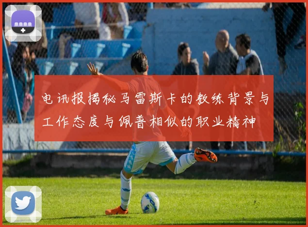 电讯报揭秘马雷斯卡的教练背景与工作态度与佩普相似的职业精神