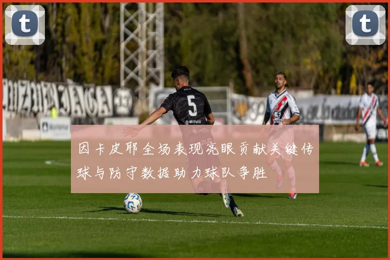 因卡皮耶全场表现亮眼贡献关键传球与防守数据助力球队争胜