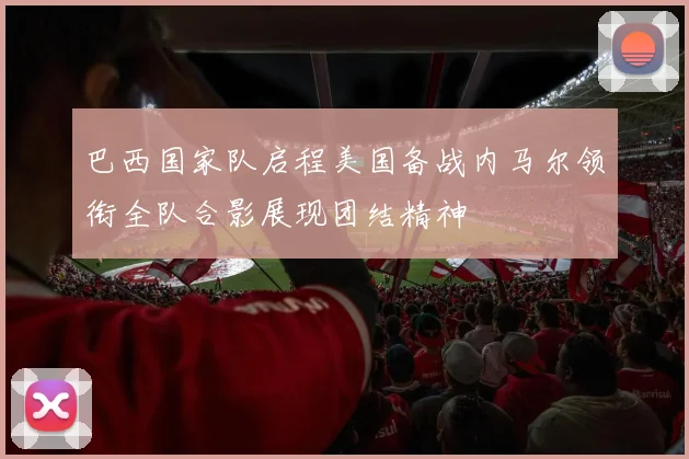 巴西国家队启程美国备战内马尔领衔全队合影展现团结精神