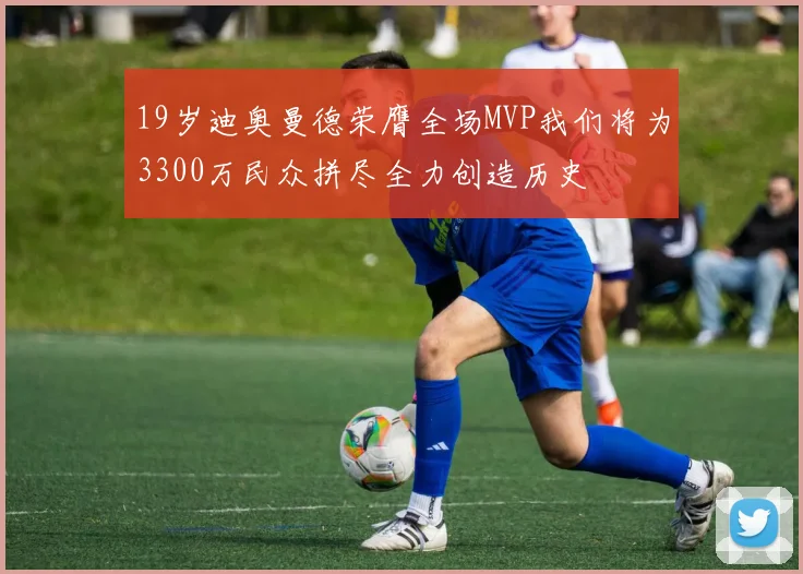 19岁迪奥曼德荣膺全场MVP我们将为3300万民众拼尽全力创造历史