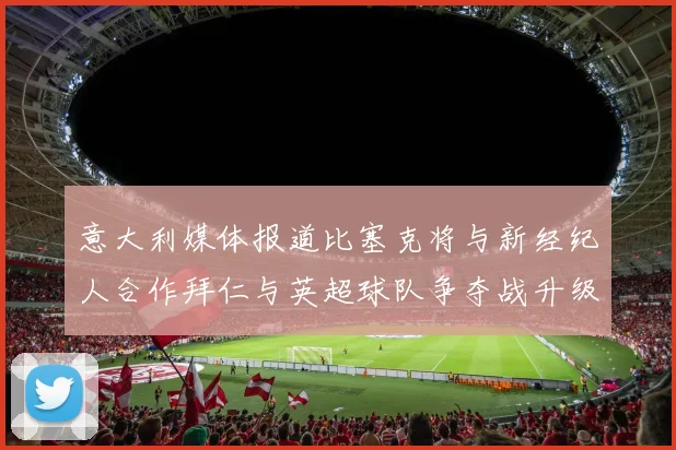 意大利媒体报道比塞克将与新经纪人合作拜仁与英超球队争夺战升级
