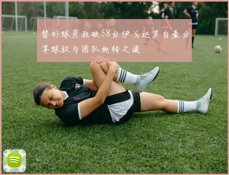 替补球员狂砍58分伊戈达罗自豪分享球权与团队轮转之道