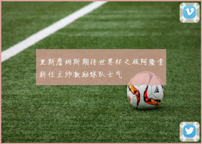 里斯詹姆斯期待世界杯之旅阿隆索新任主帅激励球队士气