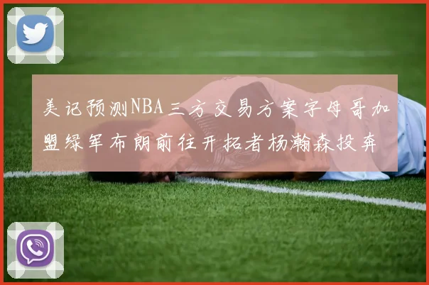 美记预测NBA三方交易方案字母哥加盟绿军布朗前往开拓者杨瀚森投奔雄鹿