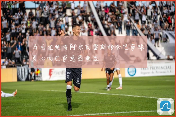 马竞拒绝将阿尔瓦雷斯转会巴萨球员心向巴萨意图明显