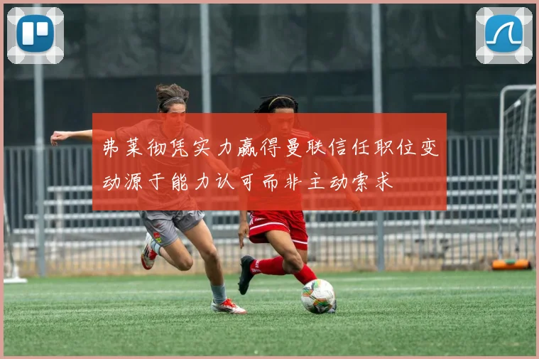 弗莱彻凭实力赢得曼联信任职位变动源于能力认可而非主动索求