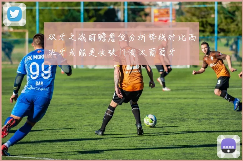 双牙之战前瞻詹俊分析锋线对比西班牙或能更快破门淘汰葡萄牙