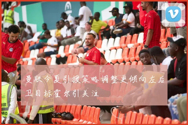 曼联今夏引援策略调整更倾向左后卫目标霍尔引关注