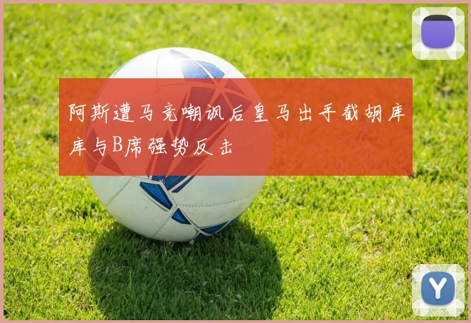 阿斯遭马竞嘲讽后皇马出手截胡库库与B席强势反击