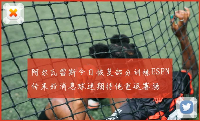 阿尔瓦雷斯今日恢复部分训练ESPN传来好消息球迷期待他重返赛场