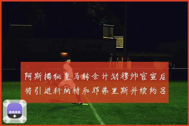 阿斯揭秘皇马转会计划穆帅官宣后将引进科纳特和邓弗里斯并续约吕迪格