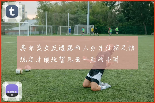 奥尔莫女友透露两人分开住宿足协规定才能短暂见面一至两小时