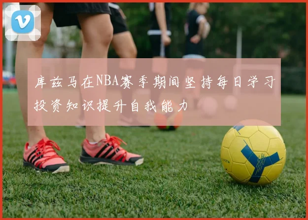 库兹马在NBA赛季期间坚持每日学习投资知识提升自我能力