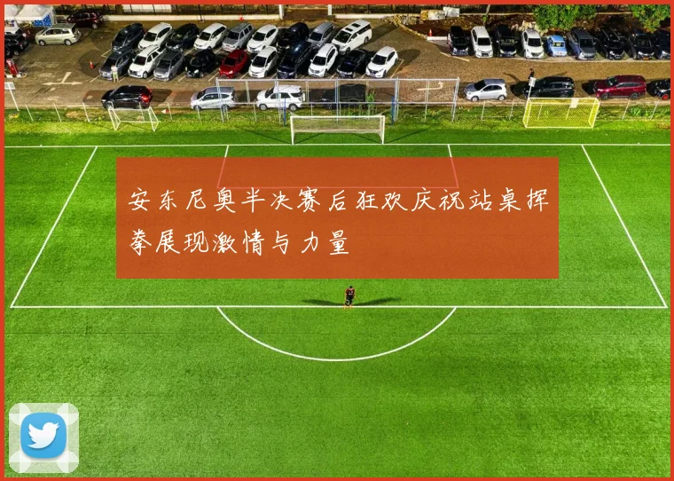 安东尼奥半决赛后狂欢庆祝站桌挥拳展现激情与力量