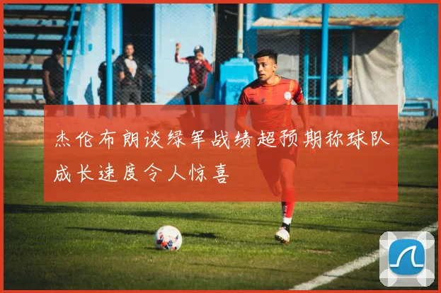杰伦布朗谈绿军战绩超预期称球队成长速度令人惊喜