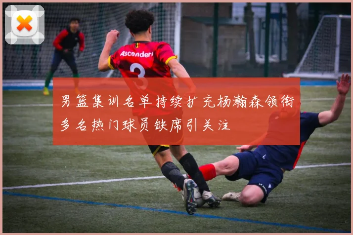男篮集训名单持续扩充杨瀚森领衔多名热门球员缺席引关注