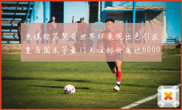 克媒称苏契奇世界杯表现出色引发皇马国米等豪门关注标价高达6000万欧