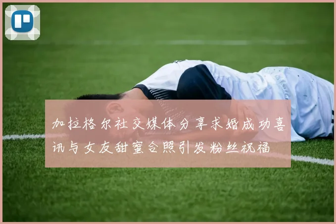 加拉格尔社交媒体分享求婚成功喜讯与女友甜蜜合照引发粉丝祝福