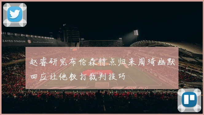 赵睿研究布伦森特点归来周琦幽默回应让他教打裁判技巧