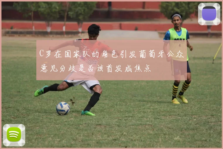 C罗在国家队的角色引发葡萄牙公众意见分歧是否该首发成焦点