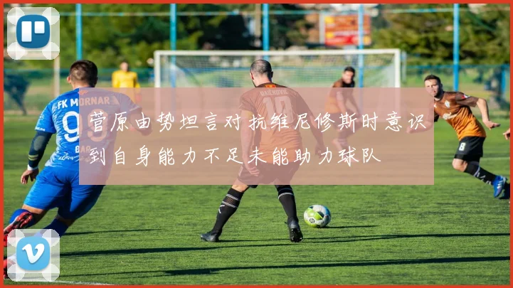 菅原由势坦言对抗维尼修斯时意识到自身能力不足未能助力球队