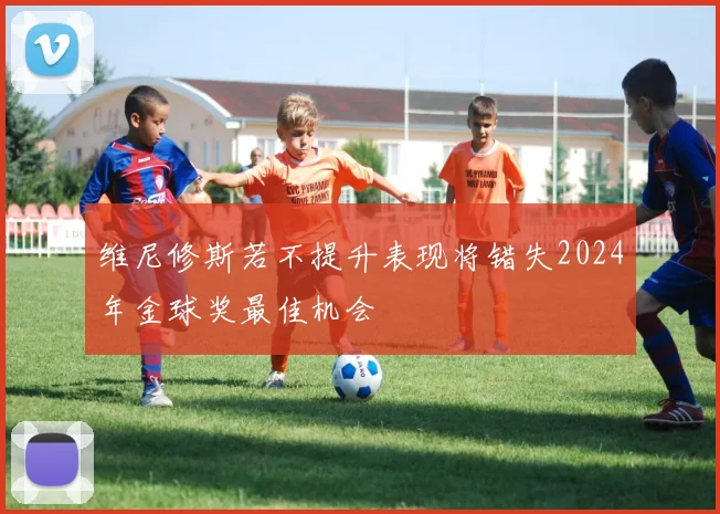 维尼修斯若不提升表现将错失2024年金球奖最佳机会