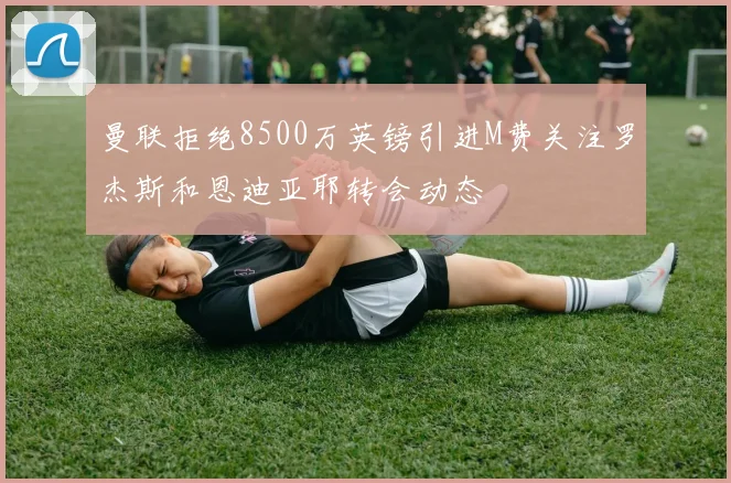 曼联拒绝8500万英镑引进M费关注罗杰斯和恩迪亚耶转会动态