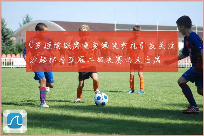 C罗连续缺席重要颁奖典礼引发关注沙超杯与亚冠二级决赛均未出席