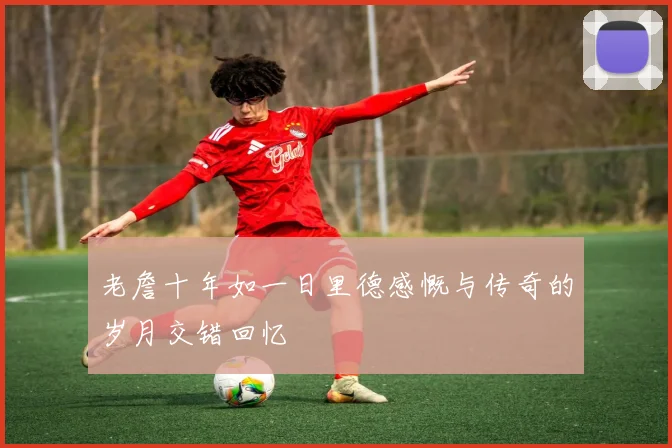 老詹十年如一日里德感慨与传奇的岁月交错回忆