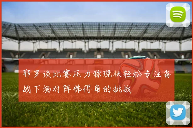 耶罗谈比赛压力称现状轻松专注备战下场对阵佛得角的挑战