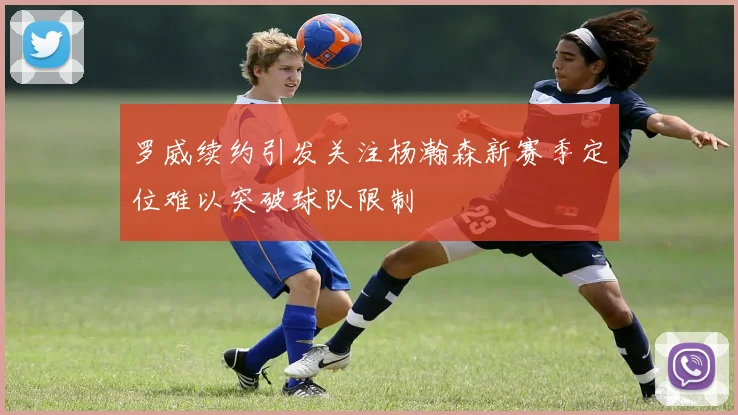 罗威续约引发关注杨瀚森新赛季定位难以突破球队限制