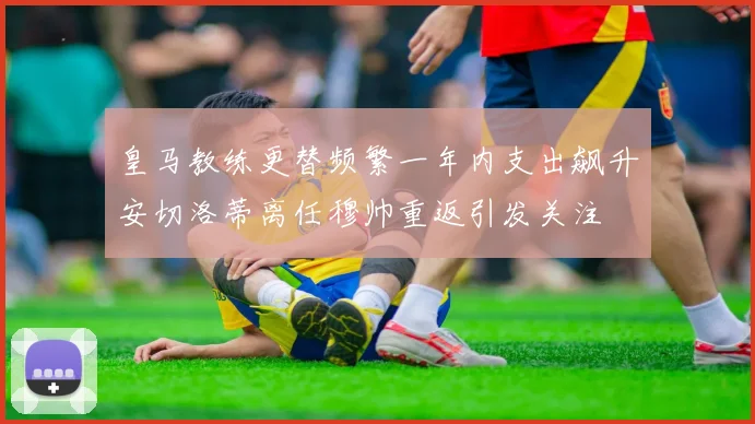 皇马教练更替频繁一年内支出飙升安切洛蒂离任穆帅重返引发关注