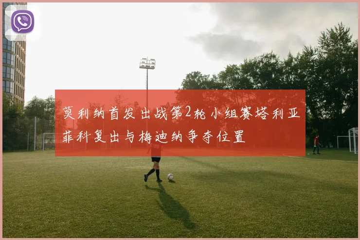 莫利纳首发出战第2轮小组赛塔利亚菲科复出与梅迪纳争夺位置